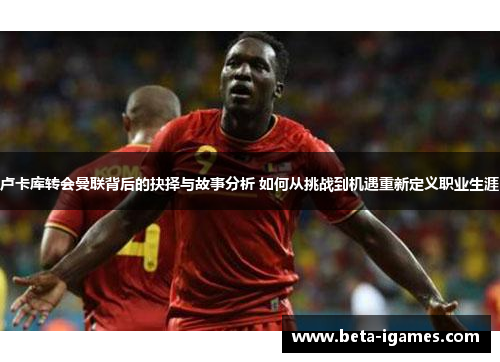 卢卡库转会曼联背后的抉择与故事分析 如何从挑战到机遇重新定义职业生涯