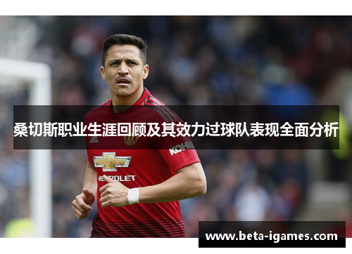 桑切斯职业生涯回顾及其效力过球队表现全面分析