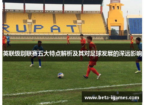 英联级别联赛五大特点解析及其对足球发展的深远影响 英联级别联赛五大特点解析及其对足球发展的深远影响