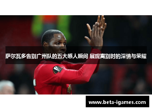 萨尔瓦多告别广州队的五大感人瞬间 展现离别时的深情与荣耀