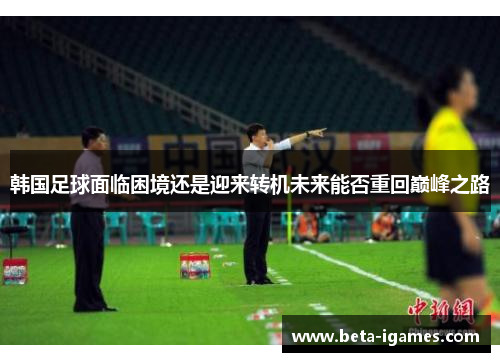 韩国足球面临困境还是迎来转机未来能否重回巅峰之路
