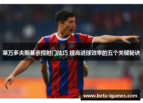 莱万多夫斯基亲授射门技巧 提高进球效率的五个关键秘诀 莱万多夫斯基亲授射门技巧 提高进球效率的五个关键秘诀