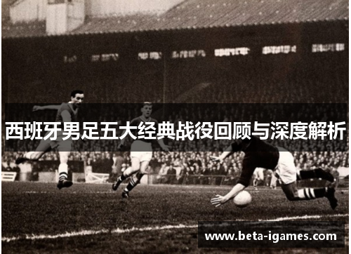 西班牙男足五大经典战役回顾与深度解析 西班牙男足五大经典战役回顾与深度解析