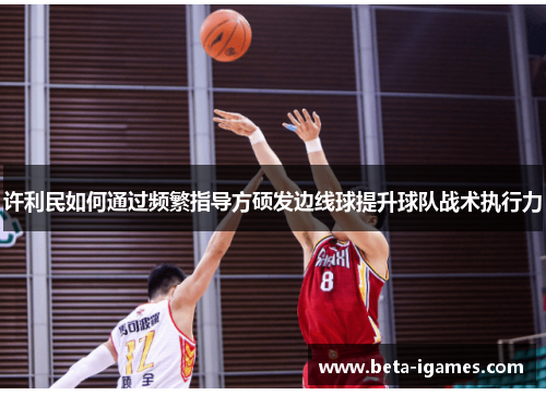 许利民如何通过频繁指导方硕发边线球提升球队战术执行力 许利民如何通过频繁指导方硕发边线球提升球队战术执行力