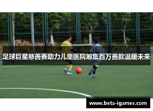 足球巨星慈善赛助力儿童医院筹集百万善款温暖未来 足球巨星慈善赛助力儿童医院筹集百万善款温暖未来