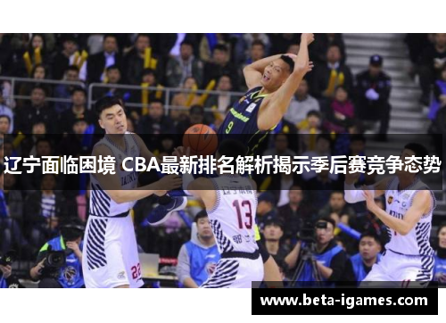 辽宁面临困境 CBA最新排名解析揭示季后赛竞争态势