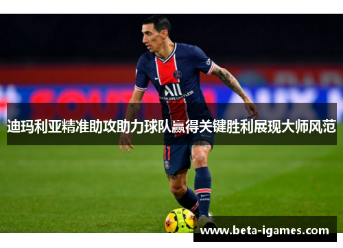 迪玛利亚精准助攻助力球队赢得关键胜利展现大师风范