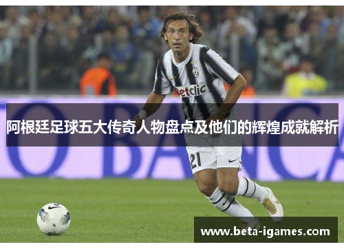 阿根廷足球五大传奇人物盘点及他们的辉煌成就解析