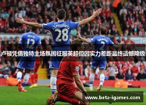 卢顿凭借独特主场氛围征服英超但因实力差距最终遗憾降级