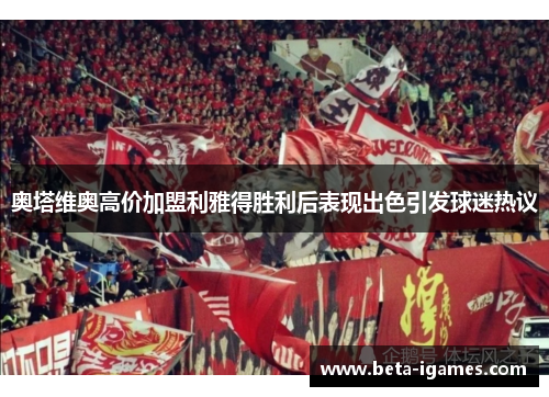 奥塔维奥高价加盟利雅得胜利后表现出色引发球迷热议 奥塔维奥高价加盟利雅得胜利后表现出色引发球迷热议