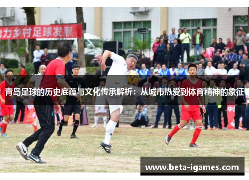 青岛足球的历史底蕴与文化传承解析：从城市热爱到体育精神的象征