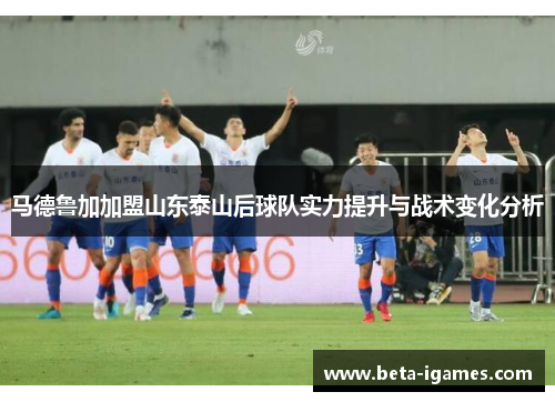 马德鲁加加盟山东泰山后球队实力提升与战术变化分析