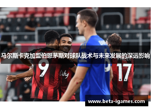 马尔斯卡克加盟伯恩茅斯对球队战术与未来发展的深远影响
