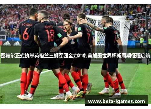 图赫尔正式执掌英格兰三狮军团全力冲刺美加墨世界杯新周期征程启航