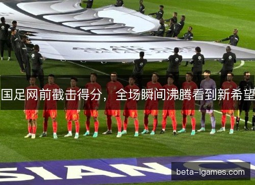 国足网前截击得分，全场瞬间沸腾看到新希望