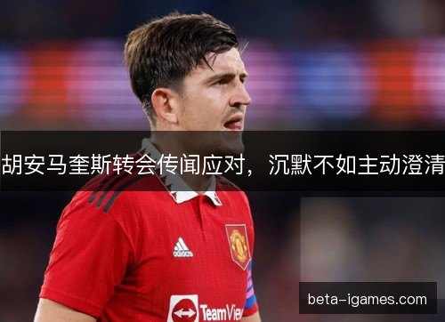 胡安马奎斯转会传闻应对，沉默不如主动澄清
