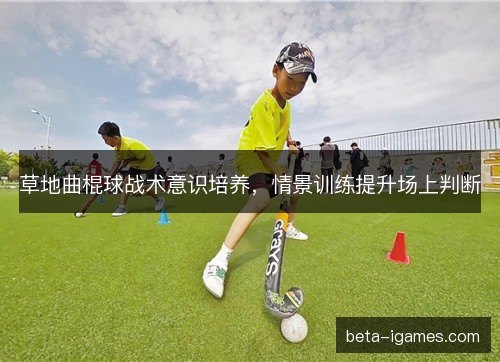 草地曲棍球战术意识培养,情景训练提升场上判断 草地曲棍球战术意识培养,情景训练提升场上判断